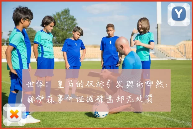 世体：皇马的双标引发舆论哗然，赫伊森事件证据确凿却无处罚