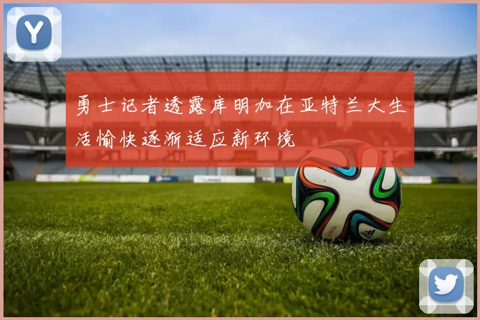 勇士记者透露库明加在亚特兰大生活愉快逐渐适应新环境