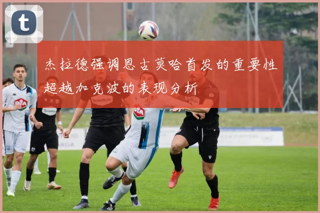 杰拉德强调恩古莫哈首发的重要性超越加克波的表现分析