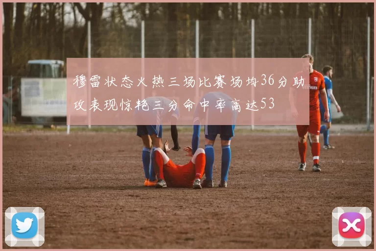 穆雷状态火热三场比赛场均36分助攻表现惊艳三分命中率高达53