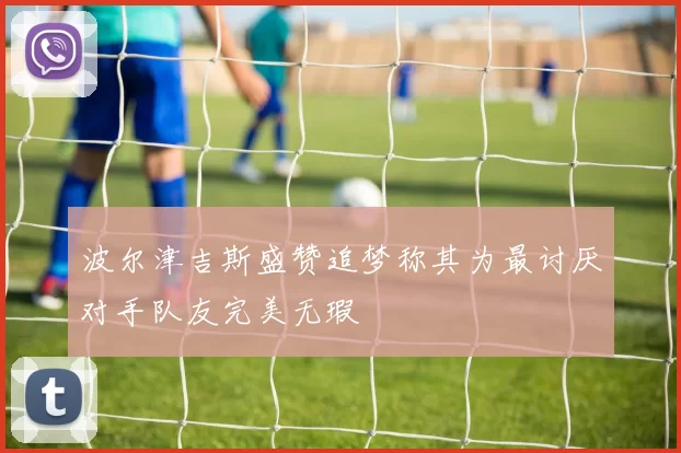 波尔津吉斯盛赞追梦称其为最讨厌对手队友完美无瑕