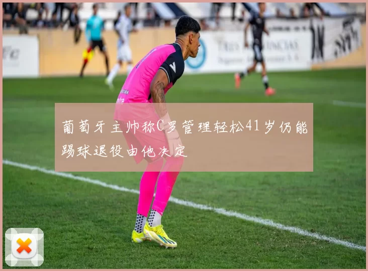 葡萄牙主帅称C罗管理轻松41岁仍能踢球退役由他决定