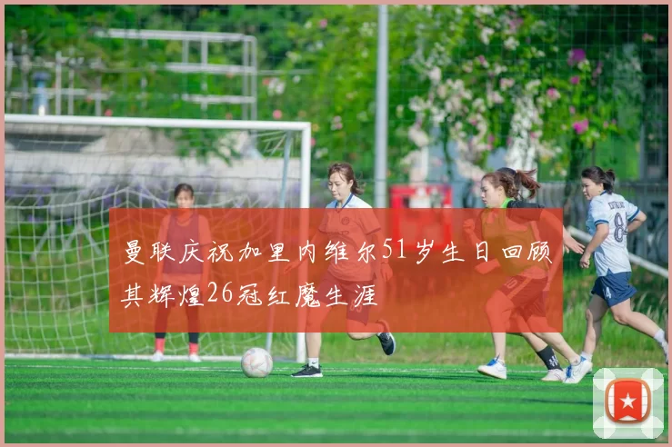 曼联庆祝加里内维尔51岁生日回顾其辉煌26冠红魔生涯