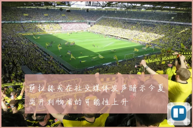 萨拉赫或在社交媒体发声暗示今夏离开利物浦的可能性上升