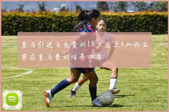 皇马引进马竞青训18岁后卫A加西亚曾在皇马青训培养四年