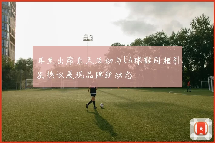库里出席乐天活动与UA球鞋同框引发热议展现品牌新动态