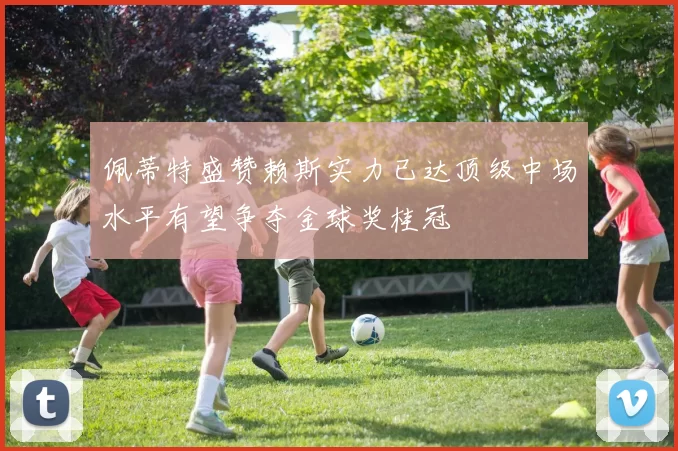 佩蒂特盛赞赖斯实力已达顶级中场水平有望争夺金球奖桂冠