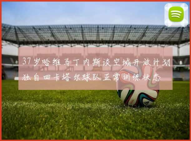 37岁哈维马丁内斯谈空域开放计划独自回卡塔尔球队正常训练状态