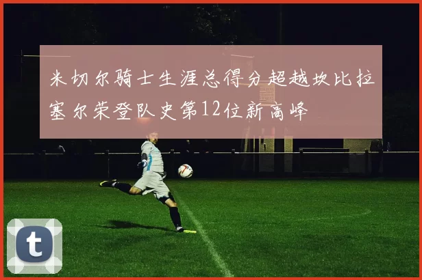 米切尔骑士生涯总得分超越坎比拉塞尔荣登队史第12位新高峰