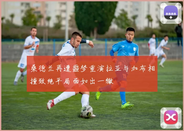 桑德兰再遭噩梦重演拉亚与加布相撞致绝平局面如出一辙