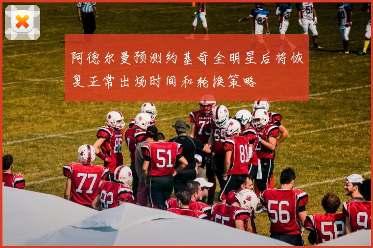 阿德尔曼预测约基奇全明星后将恢复正常出场时间和轮换策略