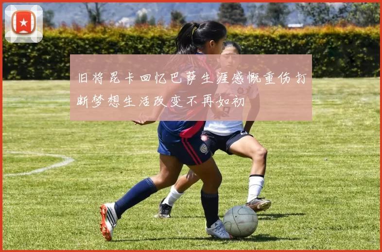 旧将昆卡回忆巴萨生涯感慨重伤打断梦想生活改变不再如初