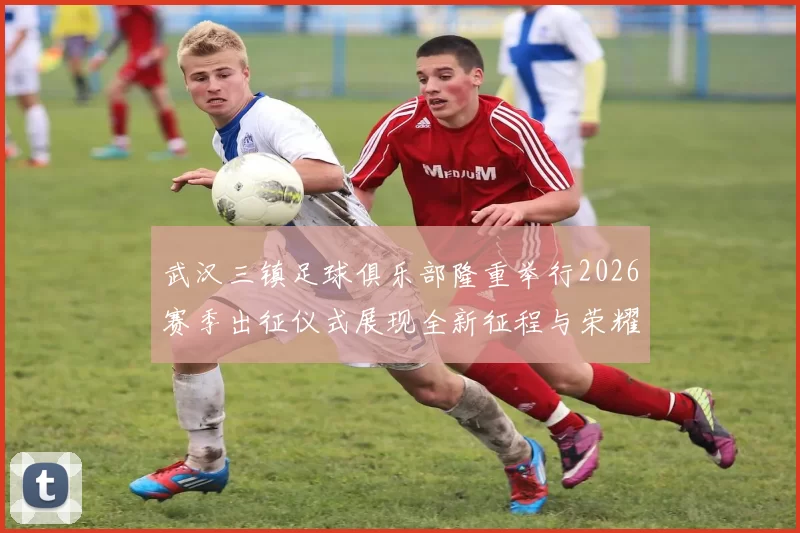 武汉三镇足球俱乐部隆重举行2026赛季出征仪式展现全新征程与荣耀追求