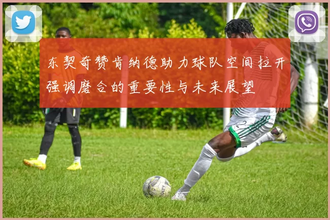 东契奇赞肯纳德助力球队空间拉开强调磨合的重要性与未来展望