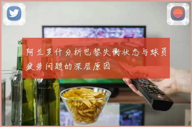 阿兰罗什分析巴黎失衡状态与球员疲劳问题的深层原因