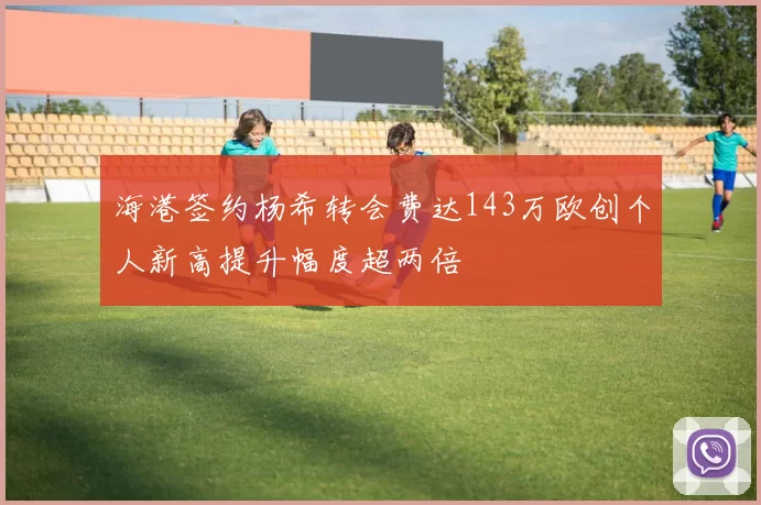 海港签约杨希转会费达143万欧创个人新高提升幅度超两倍