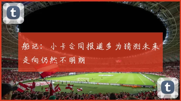 船记：小卡合同报道多为猜测未来走向仍然不明朗