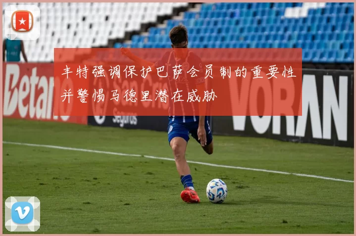 丰特强调保护巴萨会员制的重要性并警惕马德里潜在威胁