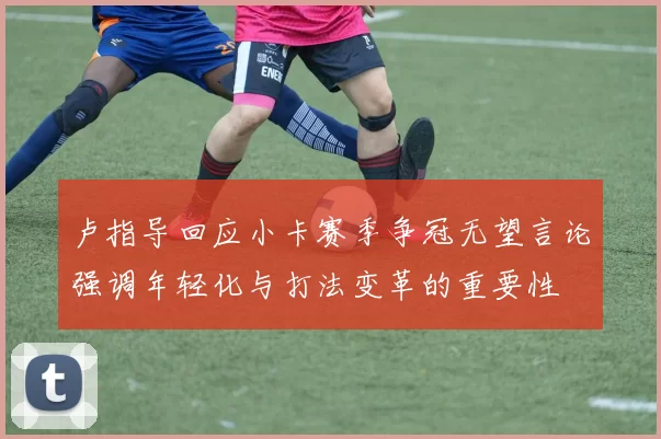 卢指导回应小卡赛季争冠无望言论强调年轻化与打法变革的重要性